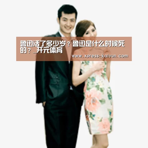 鲁迅活了多少岁?鲁迅是什么时候死的?_开元体育(图3) 开云体育网站